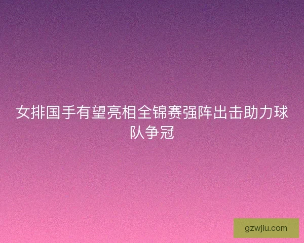 女排国手有望亮相全锦赛强阵出击助力球队争冠