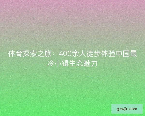 体育探索之旅：400余人徒步体验中国最冷小镇生态魅力