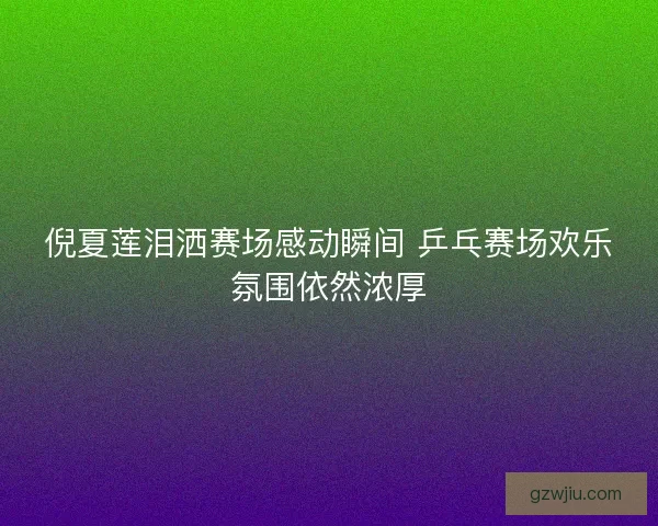 倪夏莲泪洒赛场感动瞬间 乒乓赛场欢乐氛围依然浓厚