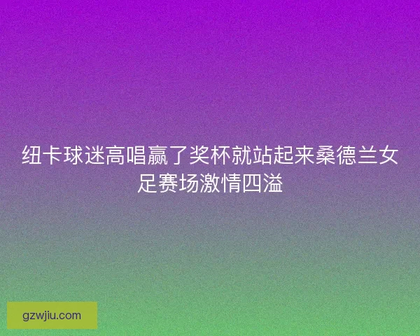 纽卡球迷高唱赢了奖杯就站起来桑德兰女足赛场激情四溢