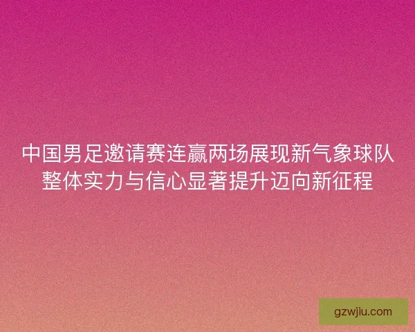 中国男足邀请赛连赢两场展现新气象球队整体实力与信心显著提升迈向新征程