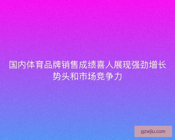 国内体育品牌销售成绩喜人展现强劲增长势头和市场竞争力