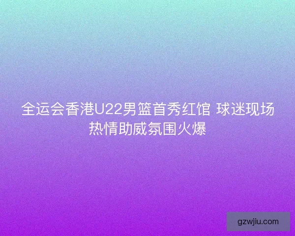 全运会香港U22男篮首秀红馆 球迷现场热情助威氛围火爆