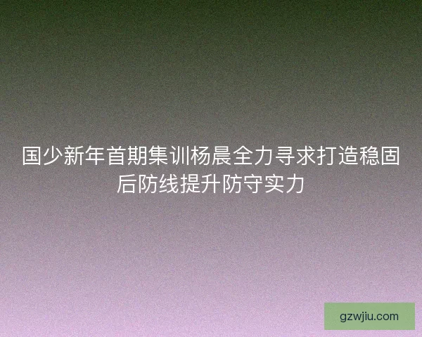 国少新年首期集训杨晨全力寻求打造稳固后防线提升防守实力