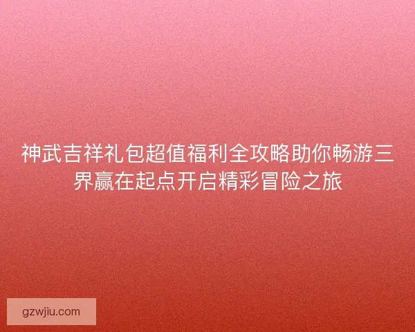 神武吉祥礼包超值福利全攻略助你畅游三界赢在起点开启精彩冒险之旅
